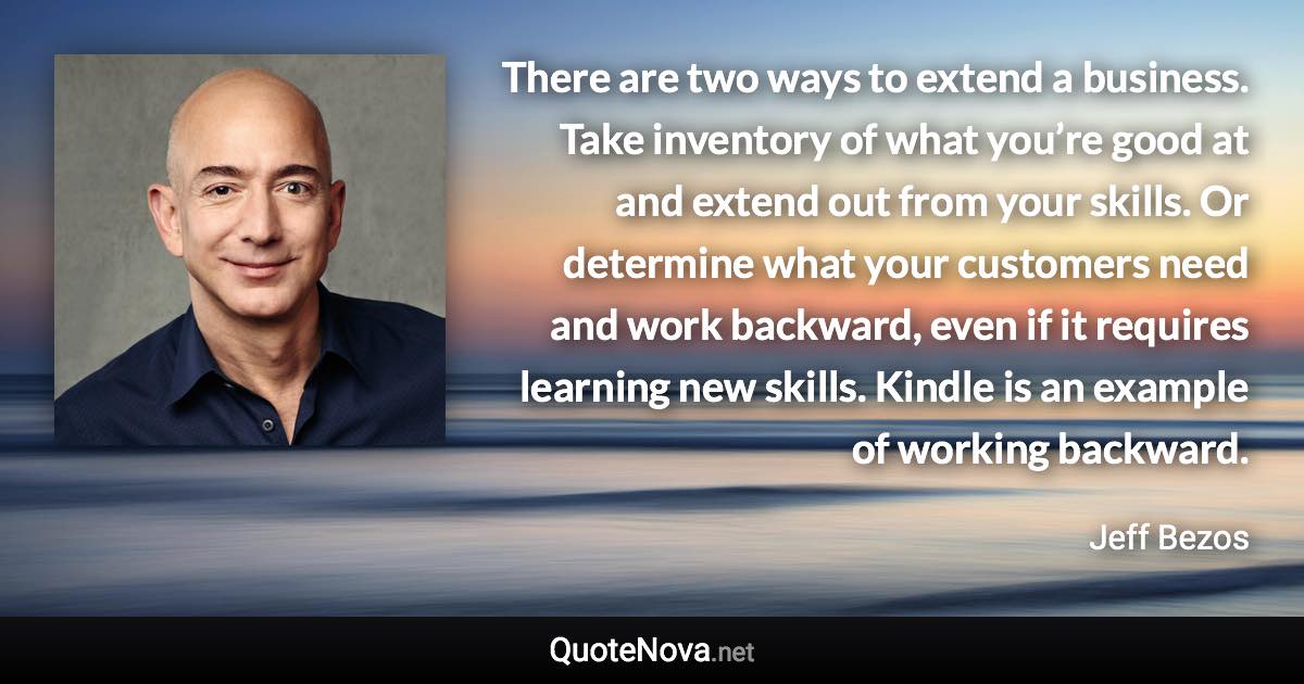 There are two ways to extend a business. Take inventory of what you’re good at and extend out from your skills. Or determine what your customers need and work backward, even if it requires learning new skills. Kindle is an example of working backward. - Jeff Bezos quote