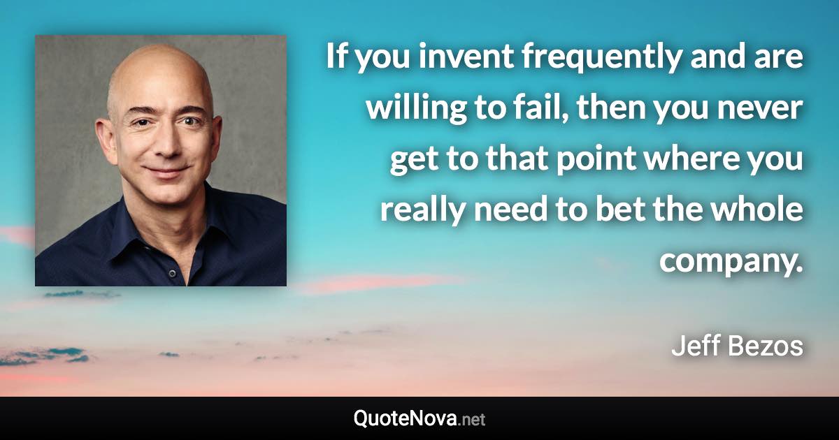 If you invent frequently and are willing to fail, then you never get to that point where you really need to bet the whole company. - Jeff Bezos quote