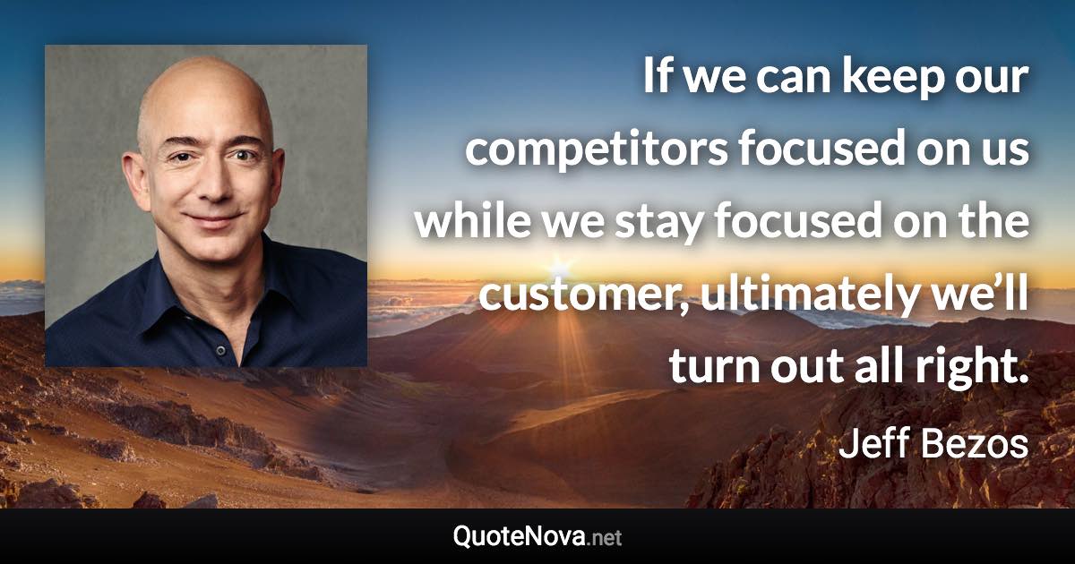 If we can keep our competitors focused on us while we stay focused on the customer, ultimately we’ll turn out all right. - Jeff Bezos quote