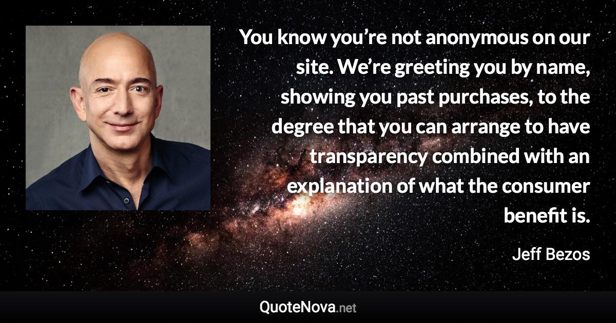 You know you’re not anonymous on our site. We’re greeting you by name, showing you past purchases, to the degree that you can arrange to have transparency combined with an explanation of what the consumer benefit is. - Jeff Bezos quote