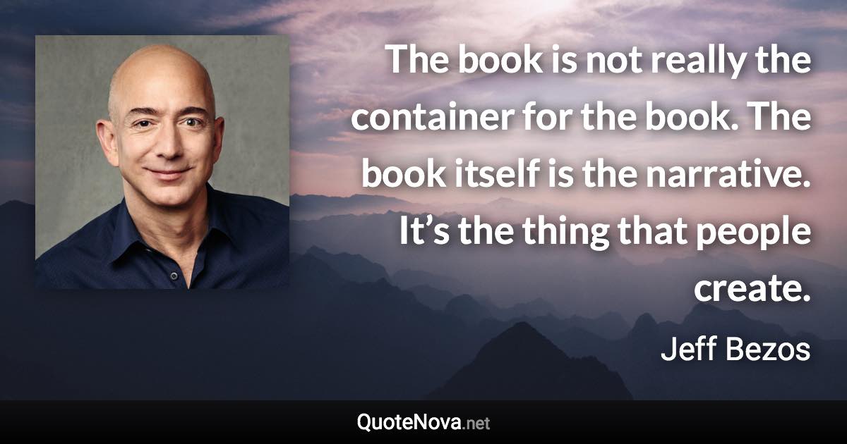 The book is not really the container for the book. The book itself is the narrative. It’s the thing that people create. - Jeff Bezos quote