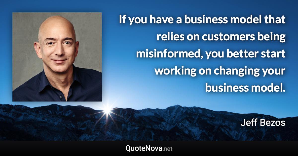 If you have a business model that relies on customers being misinformed, you better start working on changing your business model. - Jeff Bezos quote