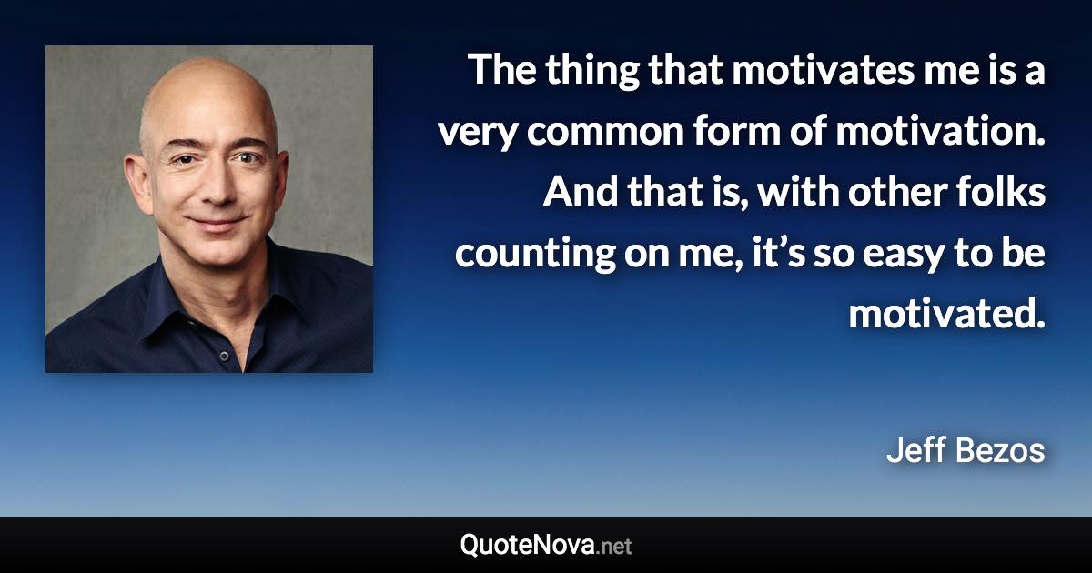 The thing that motivates me is a very common form of motivation. And that is, with other folks counting on me, it’s so easy to be motivated. - Jeff Bezos quote