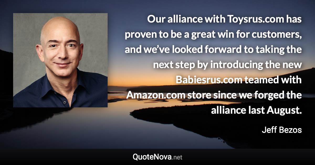 Our alliance with Toysrus.com has proven to be a great win for customers, and we’ve looked forward to taking the next step by introducing the new Babiesrus.com teamed with Amazon.com store since we forged the alliance last August. - Jeff Bezos quote