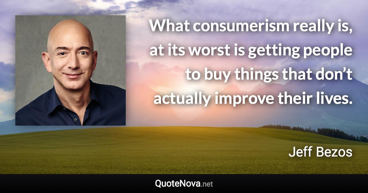 What consumerism really is, at its worst is getting people to buy things that don’t actually improve their lives. - Jeff Bezos quote