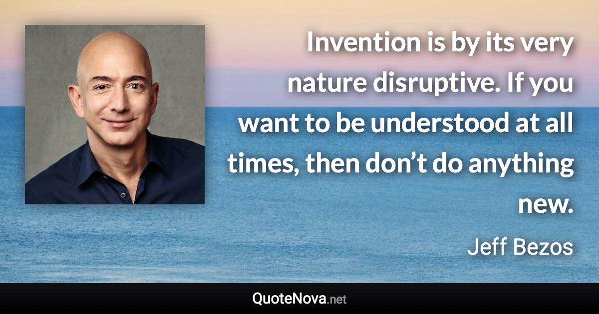 Invention is by its very nature disruptive. If you want to be understood at all times, then don’t do anything new. - Jeff Bezos quote