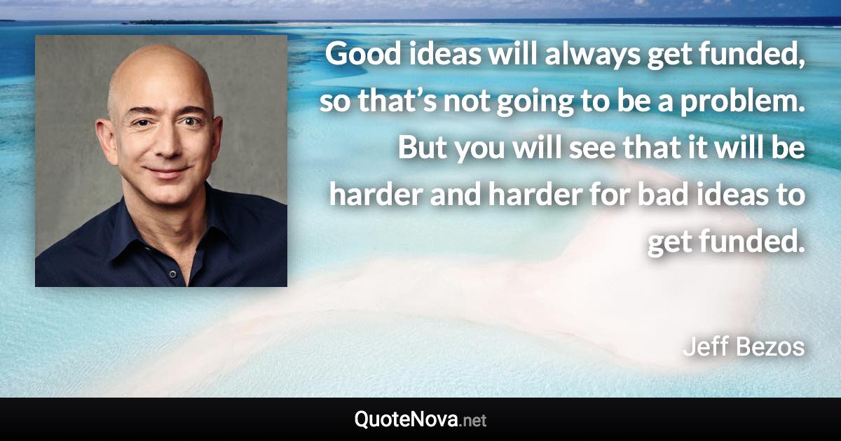 Good ideas will always get funded, so that’s not going to be a problem. But you will see that it will be harder and harder for bad ideas to get funded. - Jeff Bezos quote