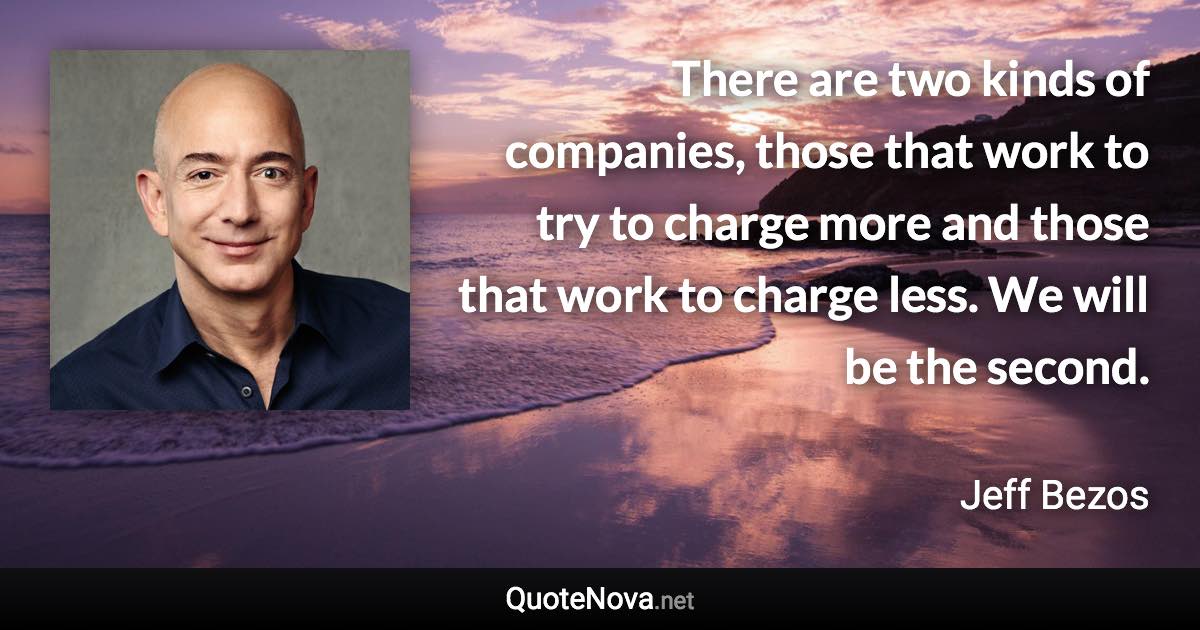 There are two kinds of companies, those that work to try to charge more and those that work to charge less. We will be the second. - Jeff Bezos quote