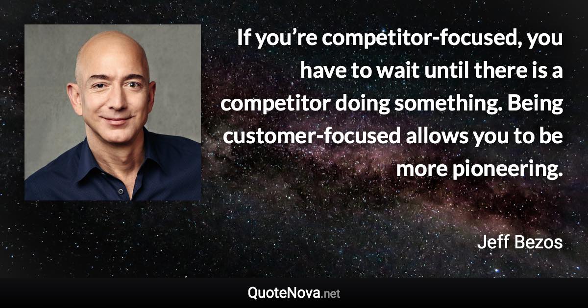 If you’re competitor-focused, you have to wait until there is a competitor doing something. Being customer-focused allows you to be more pioneering. - Jeff Bezos quote