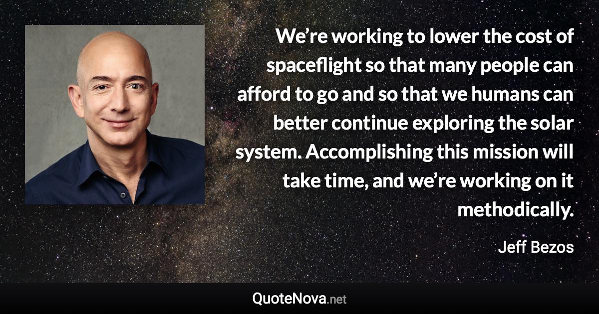 We’re working to lower the cost of spaceflight so that many people can afford to go and so that we humans can better continue exploring the solar system. Accomplishing this mission will take time, and we’re working on it methodically. - Jeff Bezos quote