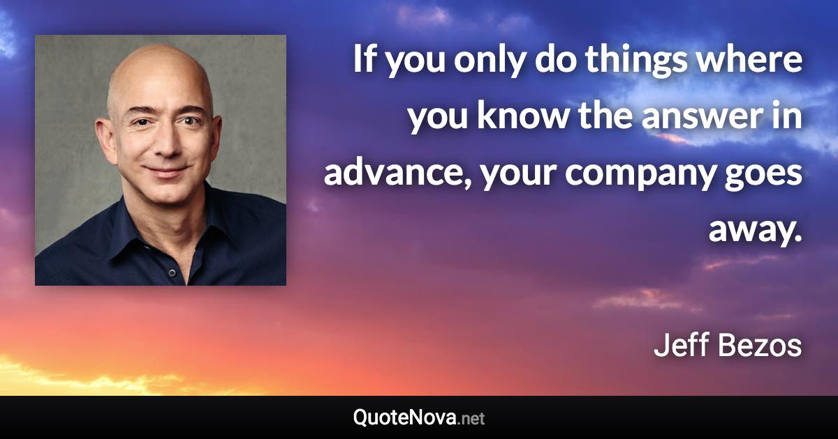 If you only do things where you know the answer in advance, your company goes away. - Jeff Bezos quote