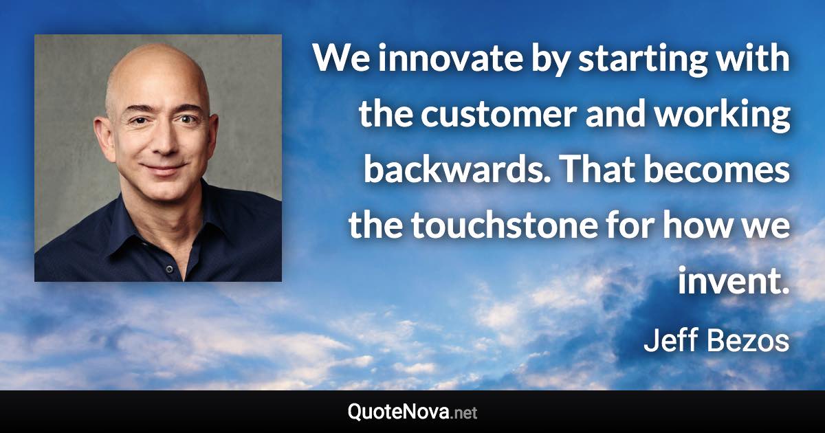 We innovate by starting with the customer and working backwards. That becomes the touchstone for how we invent. - Jeff Bezos quote