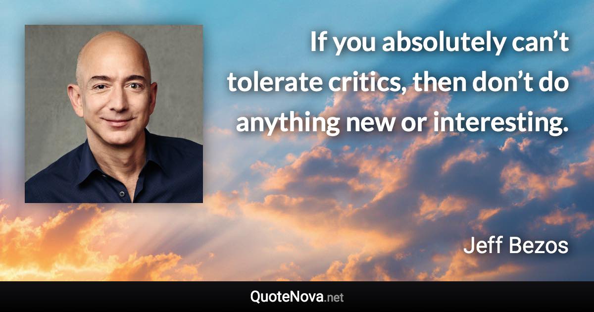 If you absolutely can’t tolerate critics, then don’t do anything new or interesting. - Jeff Bezos quote