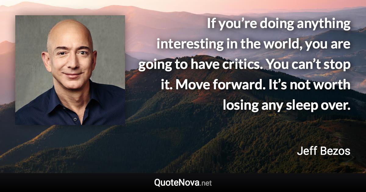 If you’re doing anything interesting in the world, you are going to have critics. You can’t stop it. Move forward. It’s not worth losing any sleep over. - Jeff Bezos quote