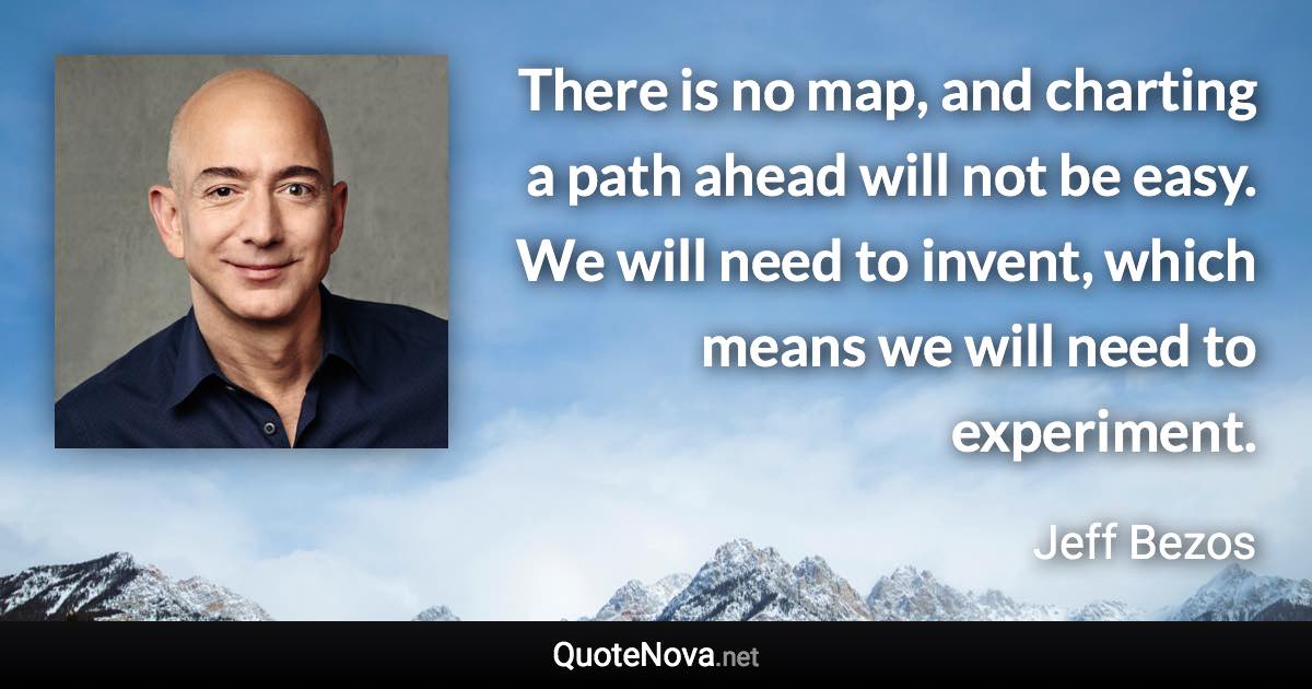 There is no map, and charting a path ahead will not be easy. We will need to invent, which means we will need to experiment. - Jeff Bezos quote