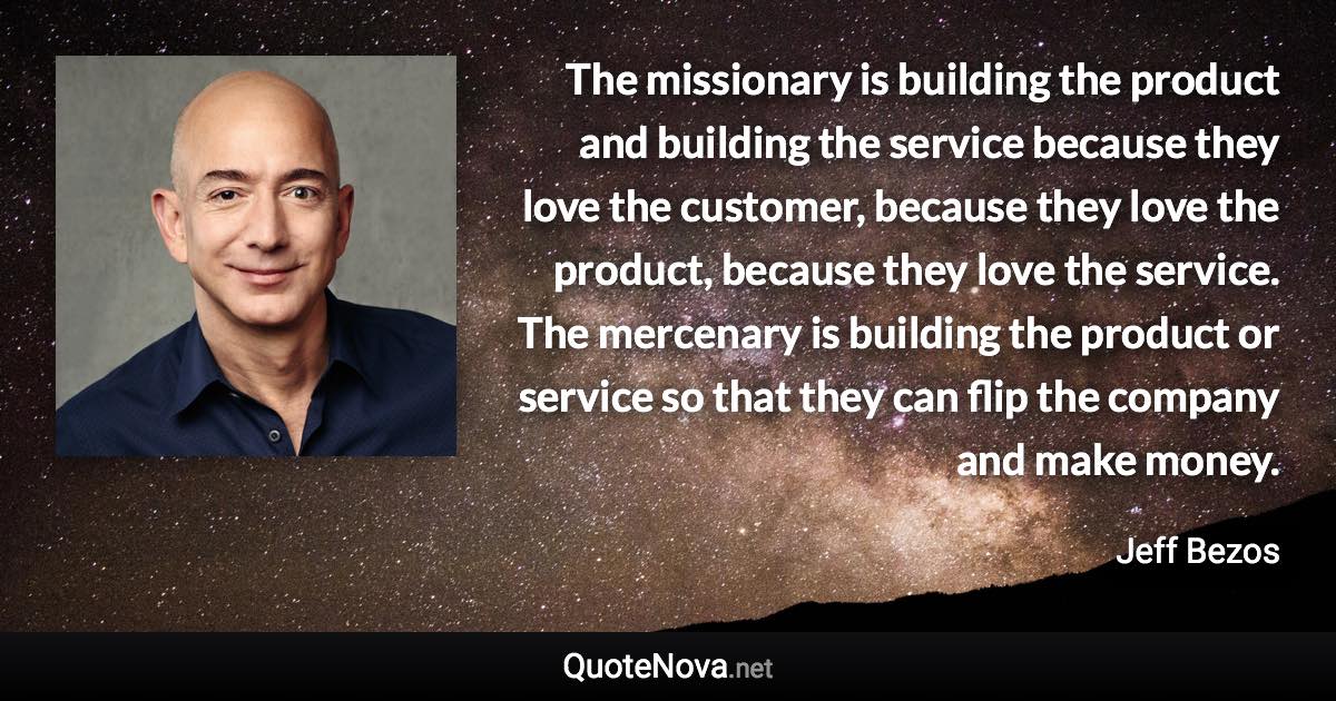 The missionary is building the product and building the service because they love the customer, because they love the product, because they love the service. The mercenary is building the product or service so that they can flip the company and make money. - Jeff Bezos quote