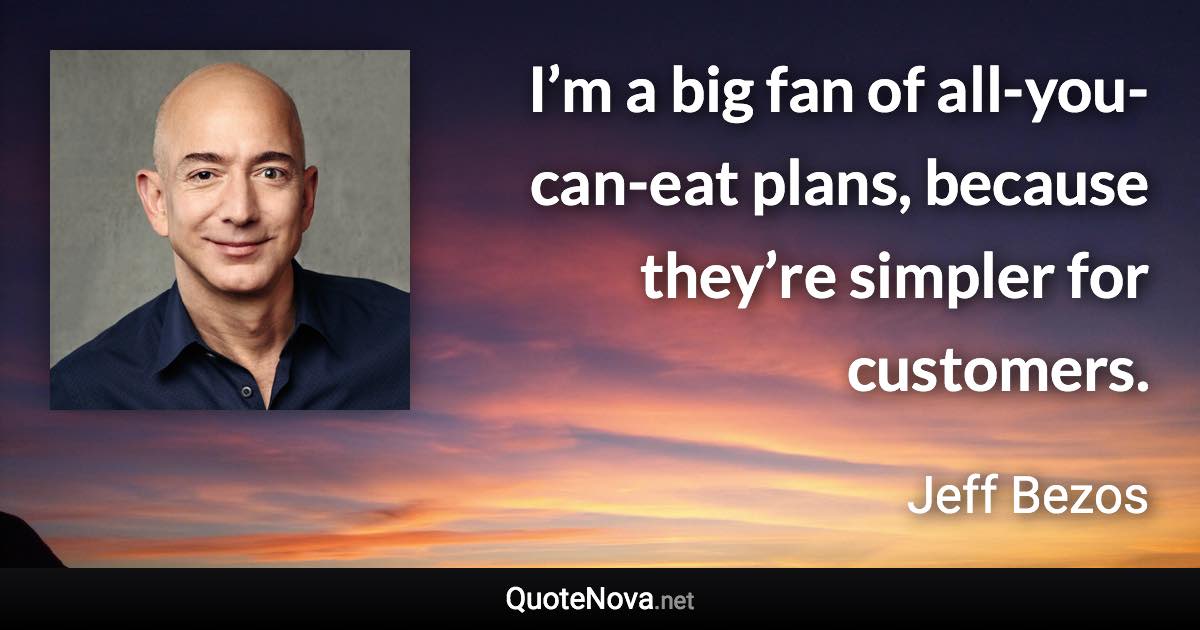 I’m a big fan of all-you-can-eat plans, because they’re simpler for customers. - Jeff Bezos quote