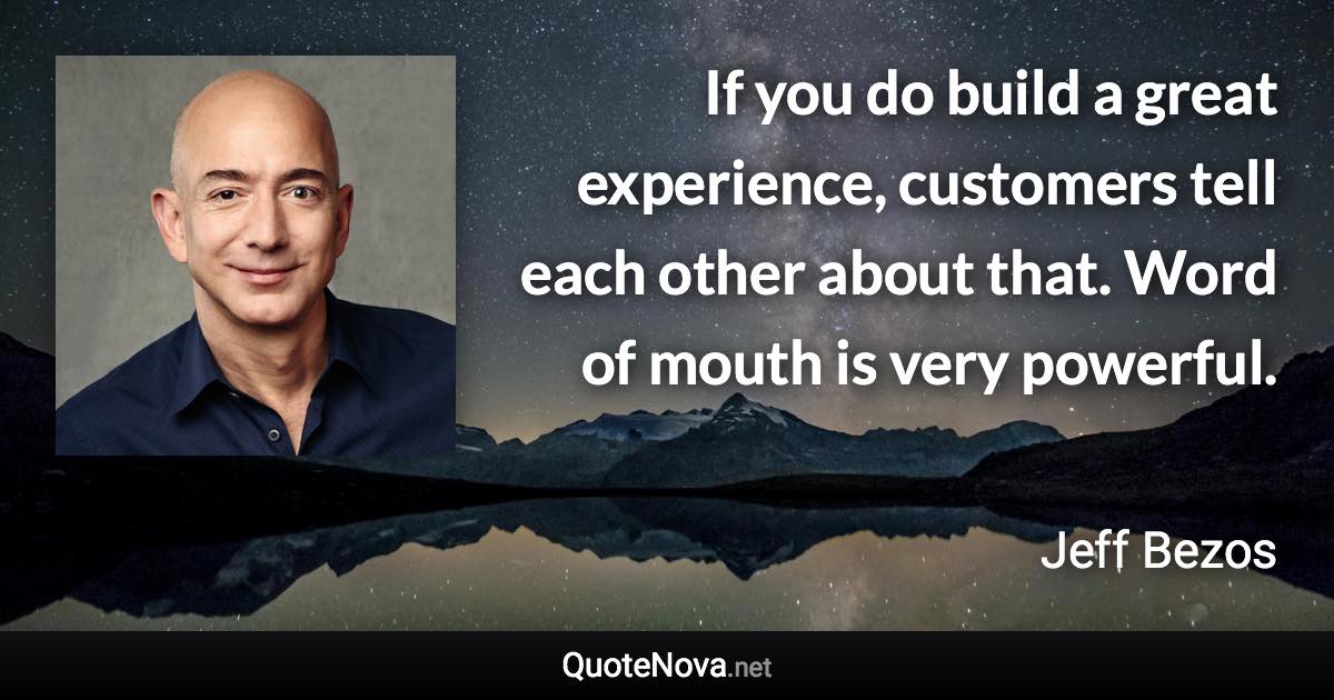 If you do build a great experience, customers tell each other about that. Word of mouth is very powerful. - Jeff Bezos quote