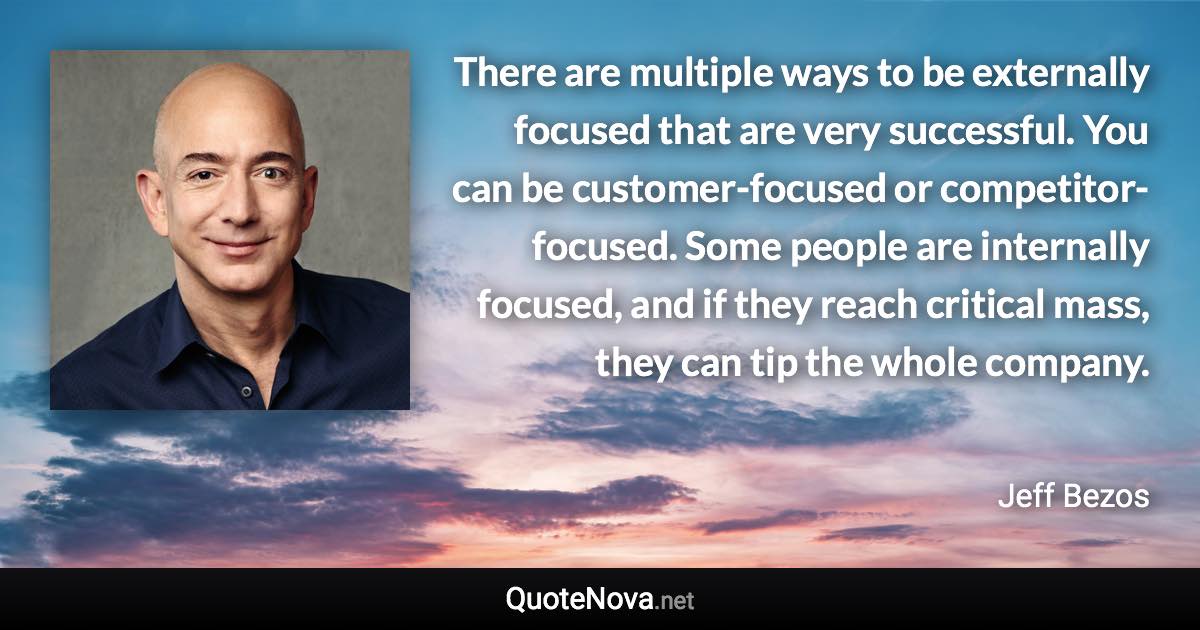 There are multiple ways to be externally focused that are very successful. You can be customer-focused or competitor-focused. Some people are internally focused, and if they reach critical mass, they can tip the whole company. - Jeff Bezos quote