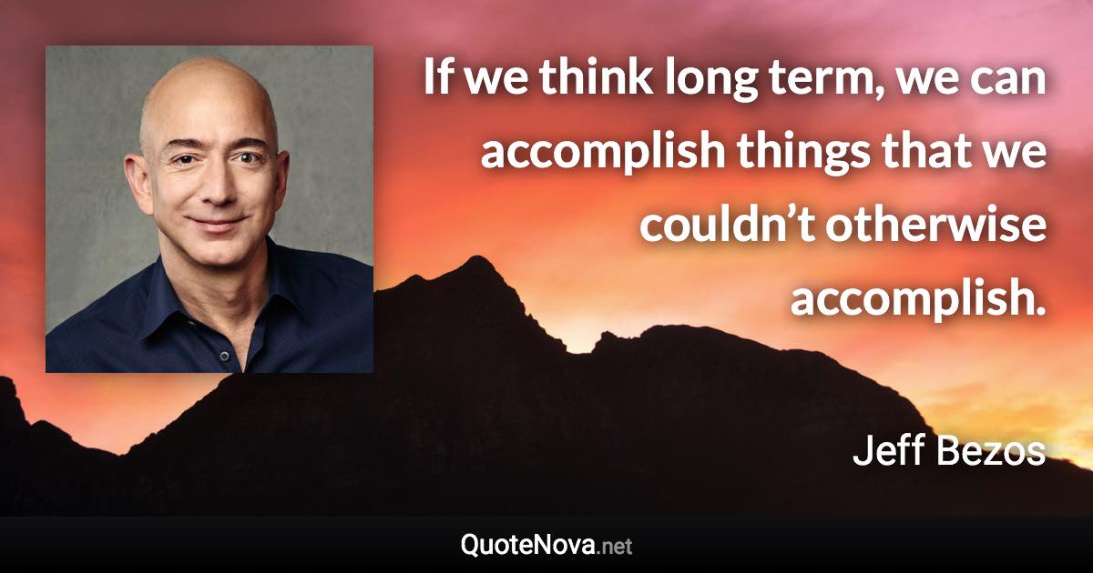 If we think long term, we can accomplish things that we couldn’t otherwise accomplish. - Jeff Bezos quote