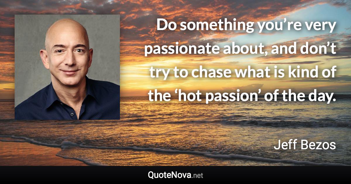 Do something you’re very passionate about, and don’t try to chase what is kind of the ‘hot passion’ of the day. - Jeff Bezos quote