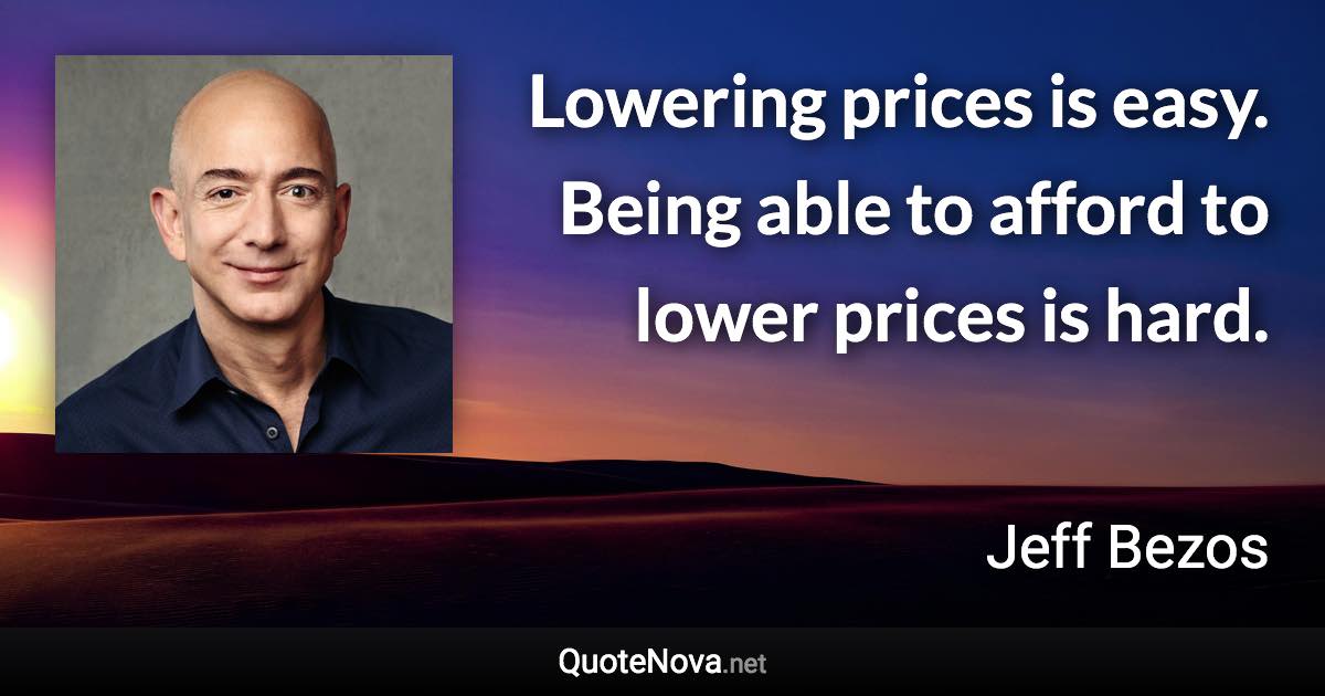 Lowering prices is easy. Being able to afford to lower prices is hard. - Jeff Bezos quote