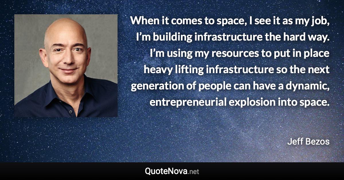 When it comes to space, I see it as my job, I’m building infrastructure the hard way. I’m using my resources to put in place heavy lifting infrastructure so the next generation of people can have a dynamic, entrepreneurial explosion into space. - Jeff Bezos quote