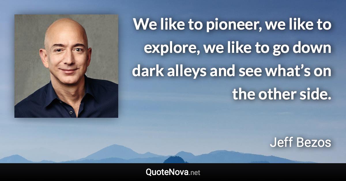 We like to pioneer, we like to explore, we like to go down dark alleys and see what’s on the other side. - Jeff Bezos quote