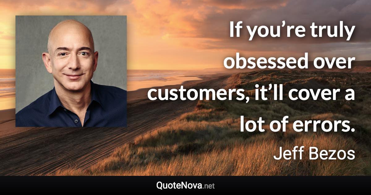 If you’re truly obsessed over customers, it’ll cover a lot of errors. - Jeff Bezos quote