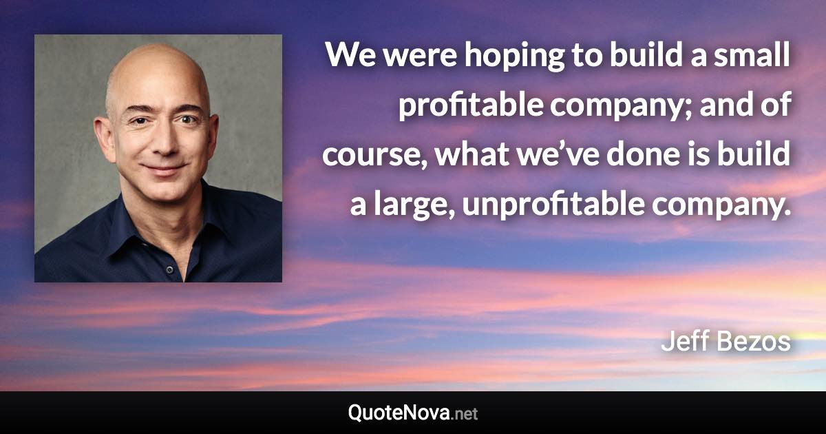 We were hoping to build a small profitable company; and of course, what we’ve done is build a large, unprofitable company. - Jeff Bezos quote