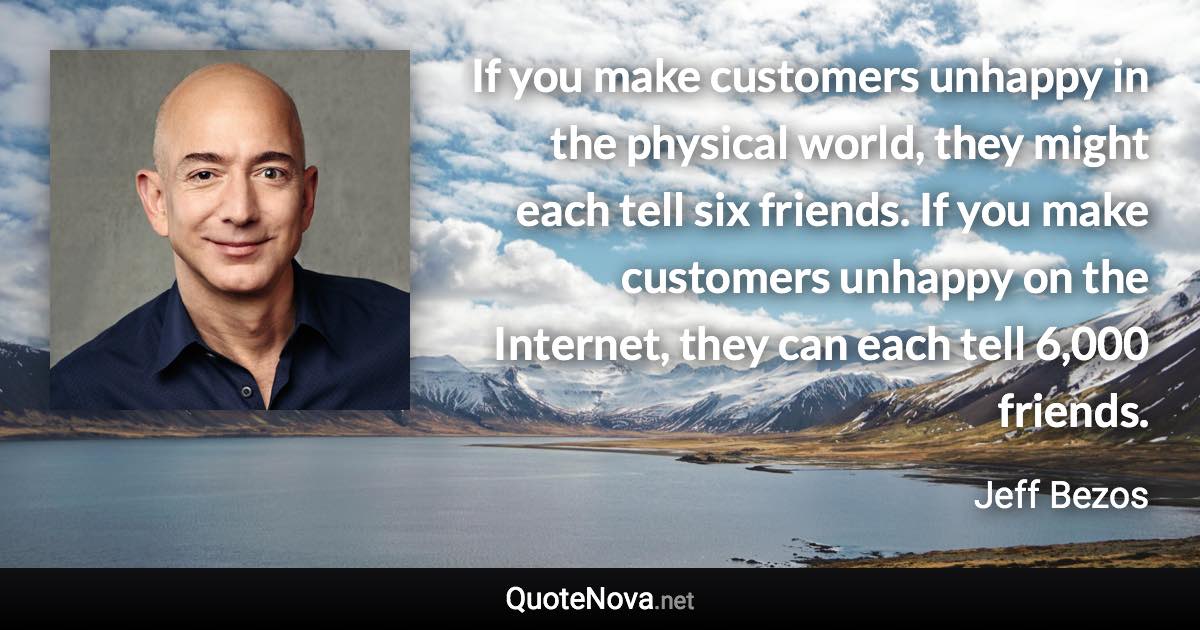 If you make customers unhappy in the physical world, they might each tell six friends. If you make customers unhappy on the Internet, they can each tell 6,000 friends. - Jeff Bezos quote