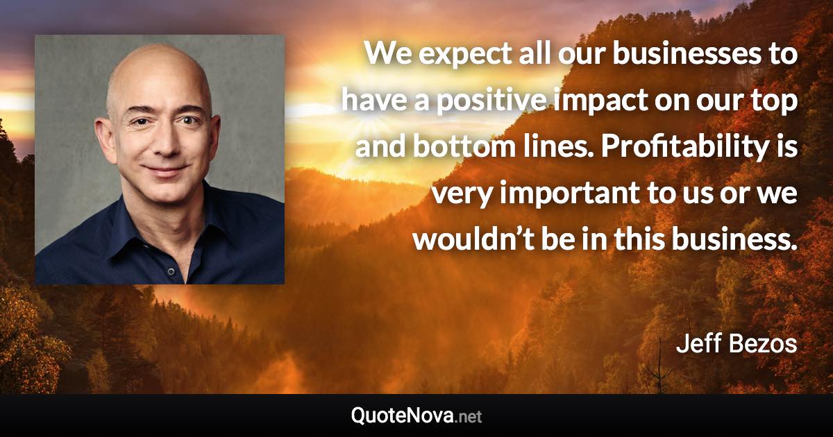 We expect all our businesses to have a positive impact on our top and bottom lines. Profitability is very important to us or we wouldn’t be in this business. - Jeff Bezos quote