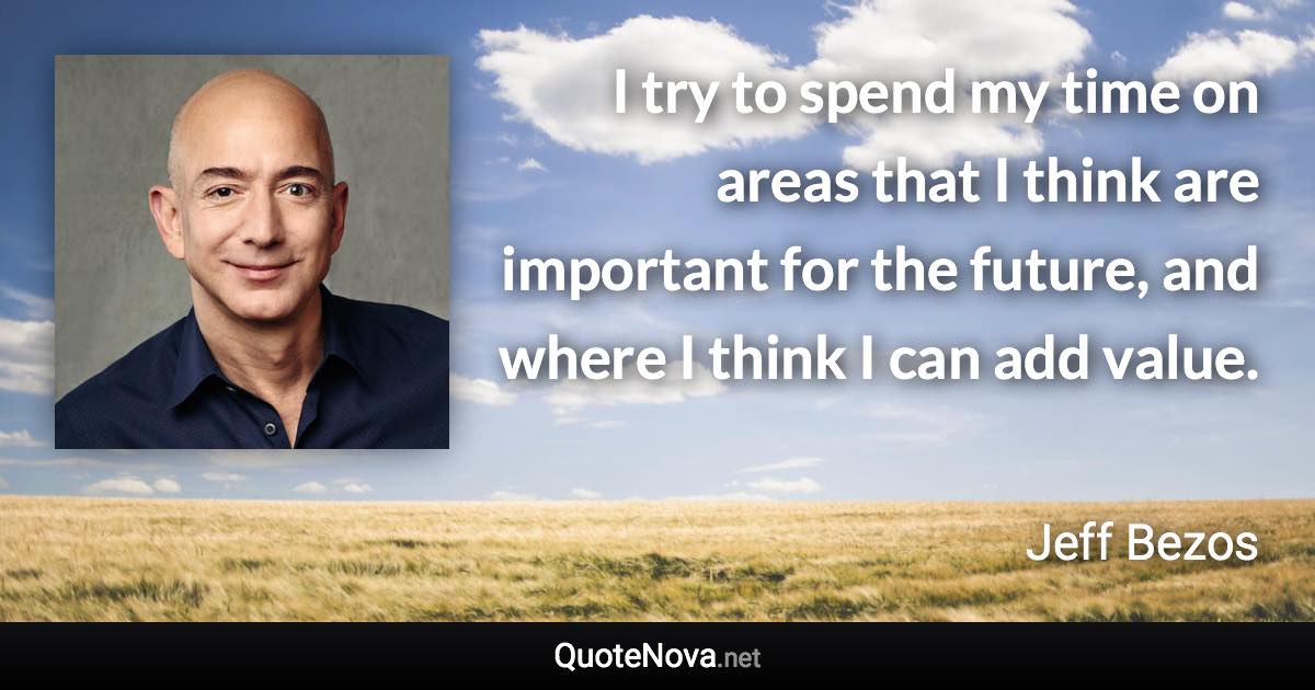 I try to spend my time on areas that I think are important for the future, and where I think I can add value. - Jeff Bezos quote