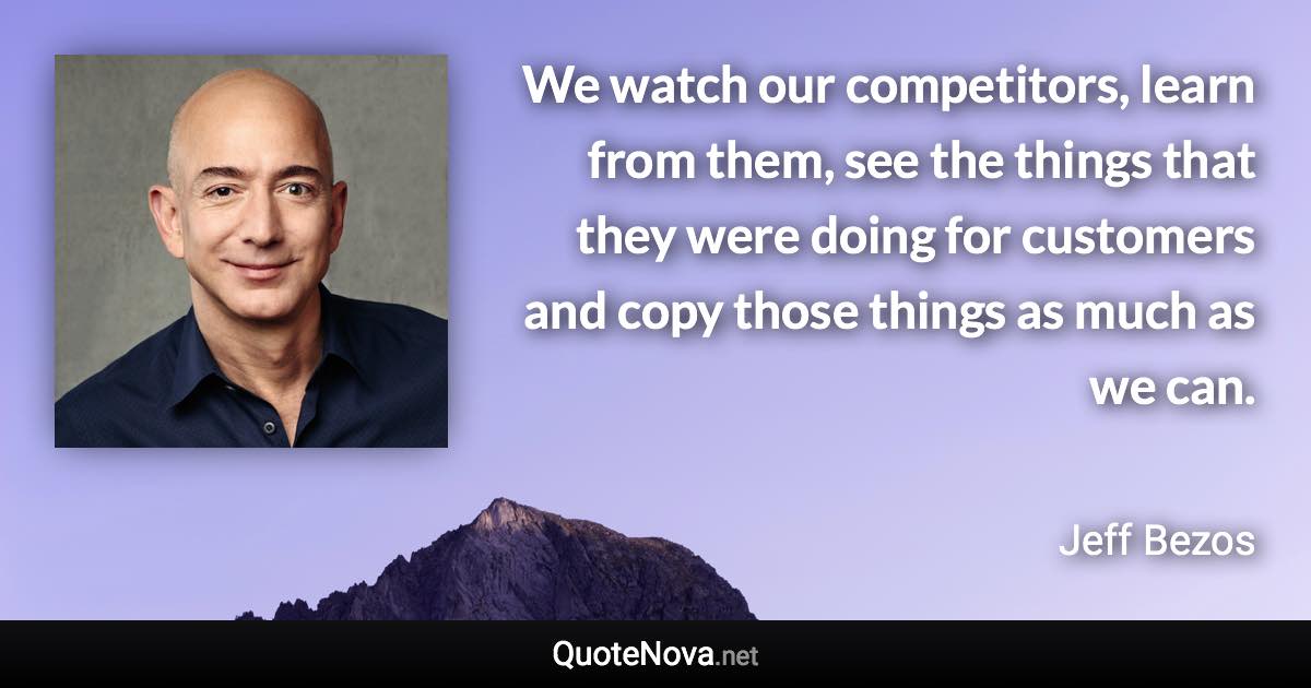 We watch our competitors, learn from them, see the things that they were doing for customers and copy those things as much as we can. - Jeff Bezos quote