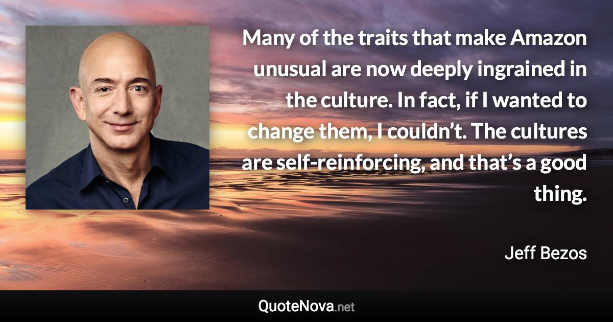 Many of the traits that make Amazon unusual are now deeply ingrained in the culture. In fact, if I wanted to change them, I couldn’t. The cultures are self-reinforcing, and that’s a good thing. - Jeff Bezos quote