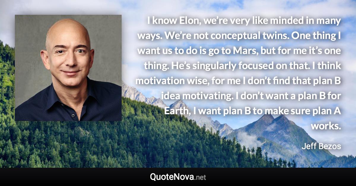 I know Elon, we’re very like minded in many ways. We’re not conceptual twins. One thing I want us to do is go to Mars, but for me it’s one thing. He’s singularly focused on that. I think motivation wise, for me I don’t find that plan B idea motivating. I don’t want a plan B for Earth, I want plan B to make sure plan A works. - Jeff Bezos quote