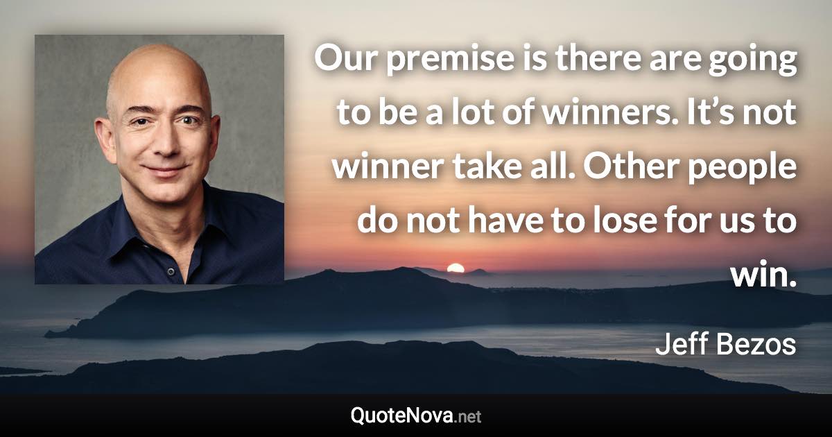 Our premise is there are going to be a lot of winners. It’s not winner take all. Other people do not have to lose for us to win. - Jeff Bezos quote