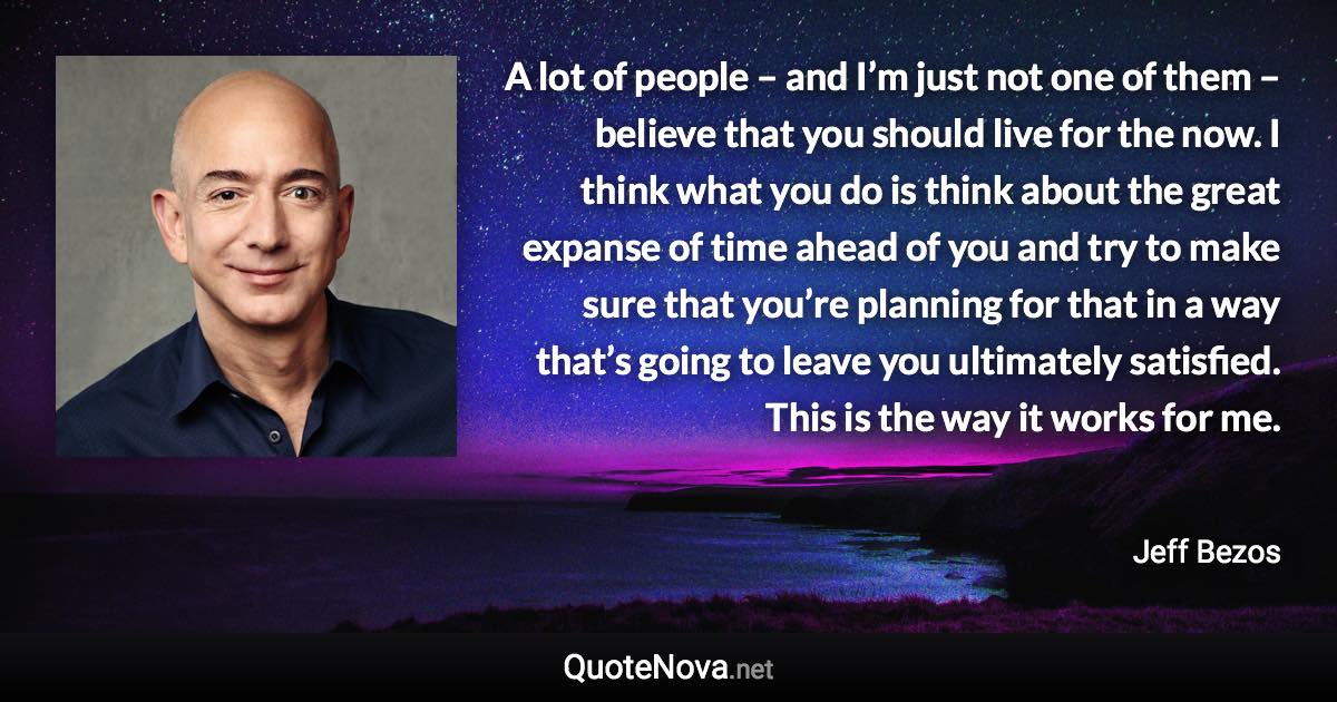 A lot of people – and I’m just not one of them – believe that you should live for the now. I think what you do is think about the great expanse of time ahead of you and try to make sure that you’re planning for that in a way that’s going to leave you ultimately satisfied. This is the way it works for me. - Jeff Bezos quote