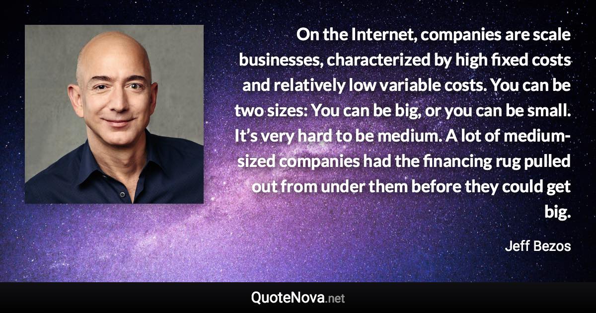 On the Internet, companies are scale businesses, characterized by high fixed costs and relatively low variable costs. You can be two sizes: You can be big, or you can be small. It’s very hard to be medium. A lot of medium-sized companies had the financing rug pulled out from under them before they could get big. - Jeff Bezos quote