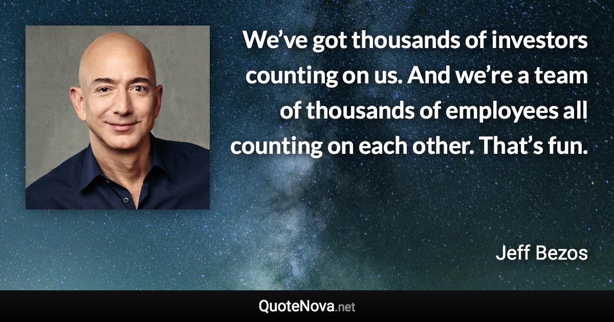 We’ve got thousands of investors counting on us. And we’re a team of thousands of employees all counting on each other. That’s fun. - Jeff Bezos quote