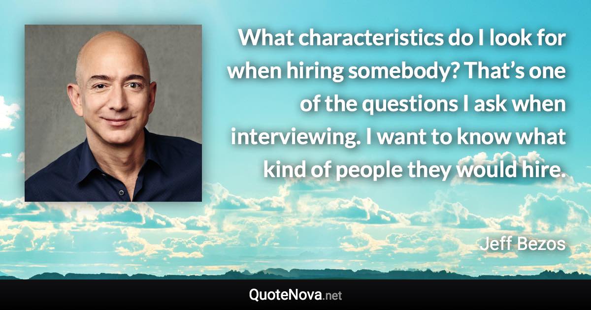 What characteristics do I look for when hiring somebody? That’s one of the questions I ask when interviewing. I want to know what kind of people they would hire. - Jeff Bezos quote