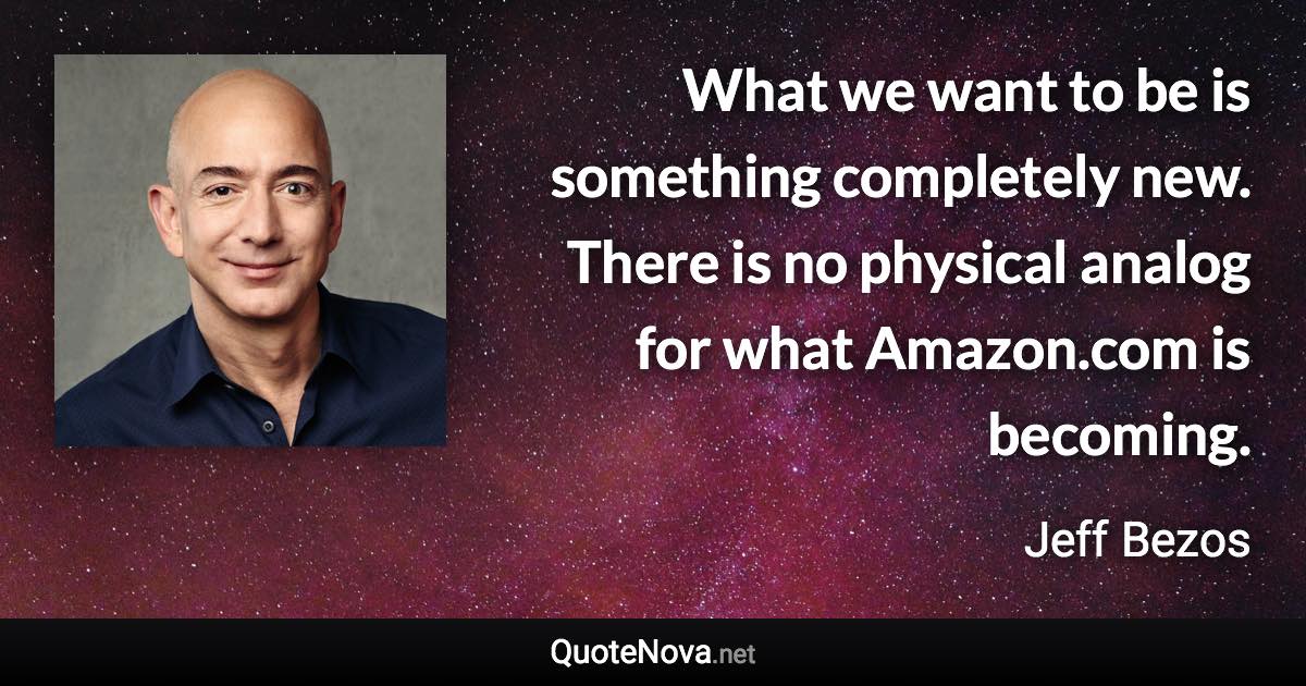 What we want to be is something completely new. There is no physical analog for what Amazon.com is becoming. - Jeff Bezos quote