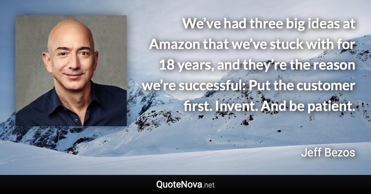 We’ve had three big ideas at Amazon that we’ve stuck with for 18 years, and they’re the reason we’re successful: Put the customer first. Invent. And be patient. - Jeff Bezos quote