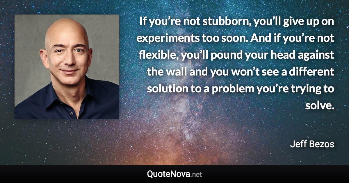 If you’re not stubborn, you’ll give up on experiments too soon. And if you’re not flexible, you’ll pound your head against the wall and you won’t see a different solution to a problem you’re trying to solve. - Jeff Bezos quote