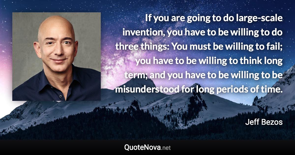 If you are going to do large-scale invention, you have to be willing to do three things: You must be willing to fail; you have to be willing to think long term; and you have to be willing to be misunderstood for long periods of time. - Jeff Bezos quote