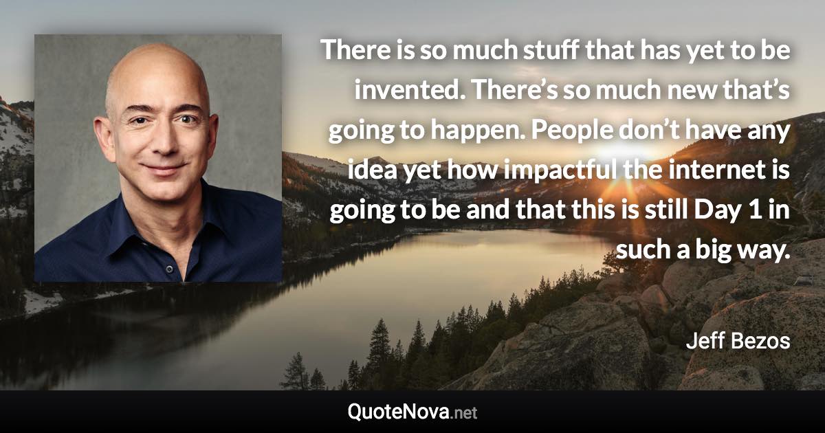 There is so much stuff that has yet to be invented. There’s so much new that’s going to happen. People don’t have any idea yet how impactful the internet is going to be and that this is still Day 1 in such a big way. - Jeff Bezos quote
