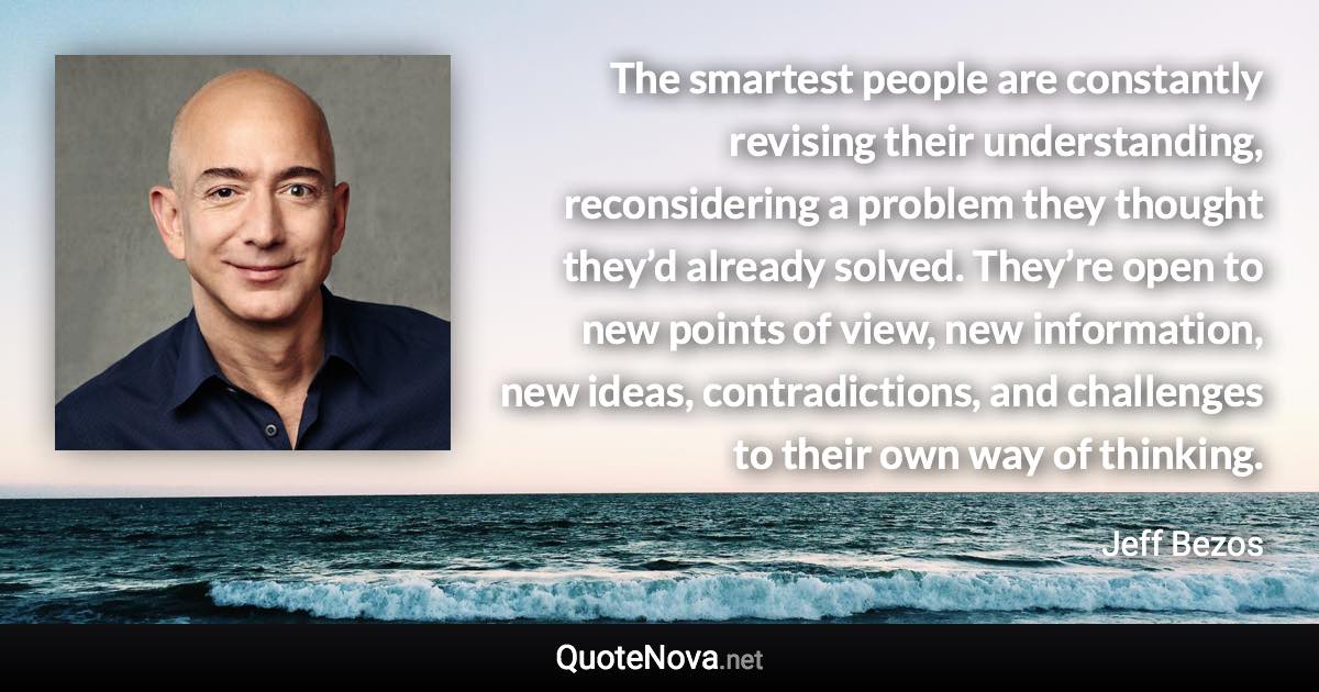 The smartest people are constantly revising their understanding, reconsidering a problem they thought they’d already solved. They’re open to new points of view, new information, new ideas, contradictions, and challenges to their own way of thinking. - Jeff Bezos quote