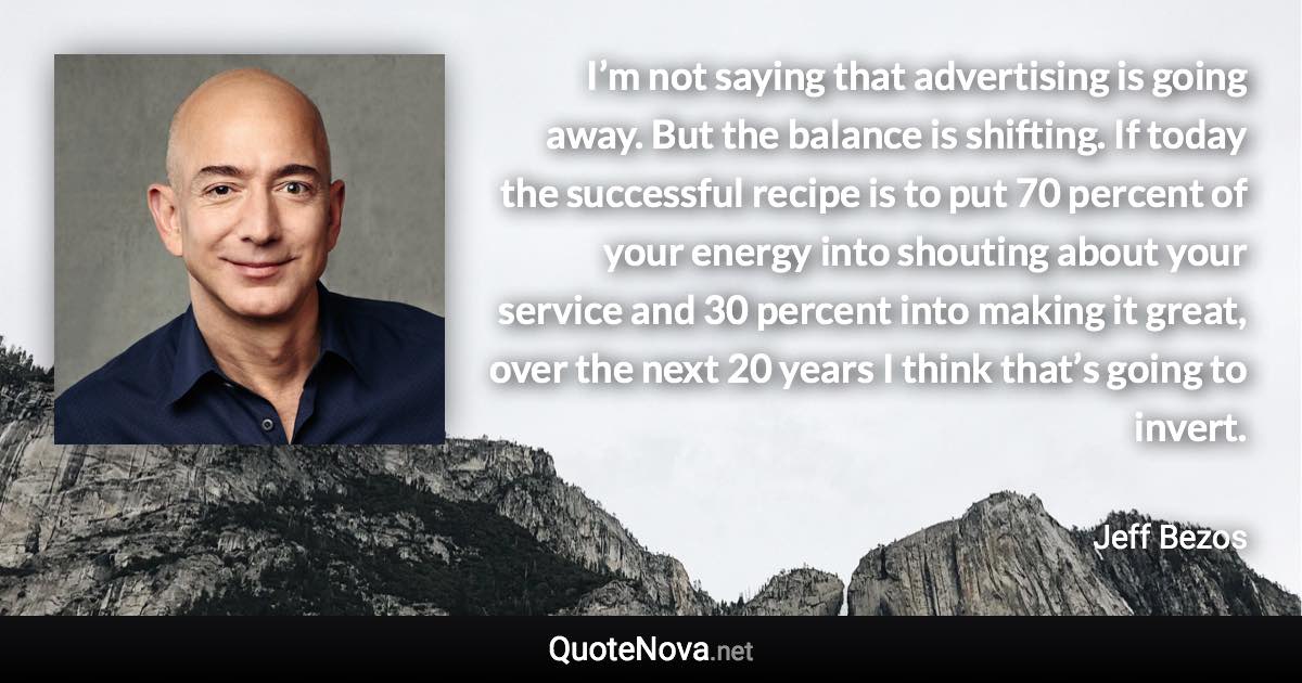 I’m not saying that advertising is going away. But the balance is shifting. If today the successful recipe is to put 70 percent of your energy into shouting about your service and 30 percent into making it great, over the next 20 years I think that’s going to invert. - Jeff Bezos quote