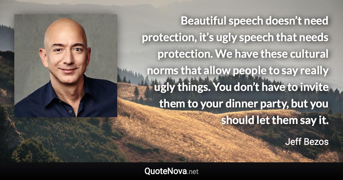 Beautiful speech doesn’t need protection, it’s ugly speech that needs protection. We have these cultural norms that allow people to say really ugly things. You don’t have to invite them to your dinner party, but you should let them say it. - Jeff Bezos quote