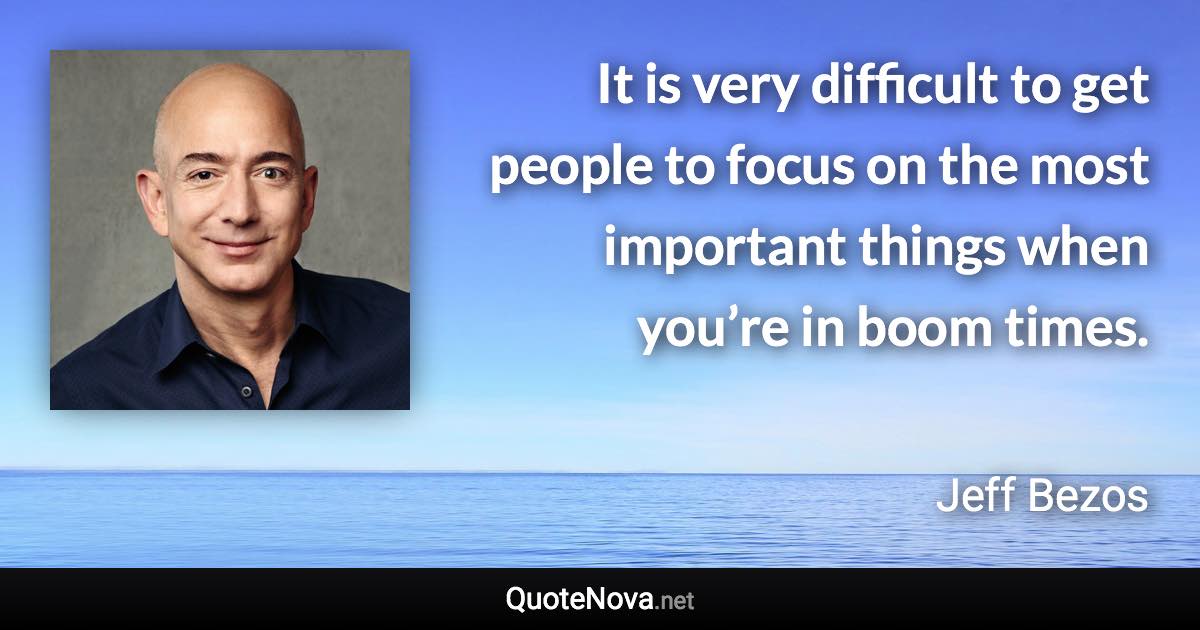 It is very difficult to get people to focus on the most important things when you’re in boom times. - Jeff Bezos quote